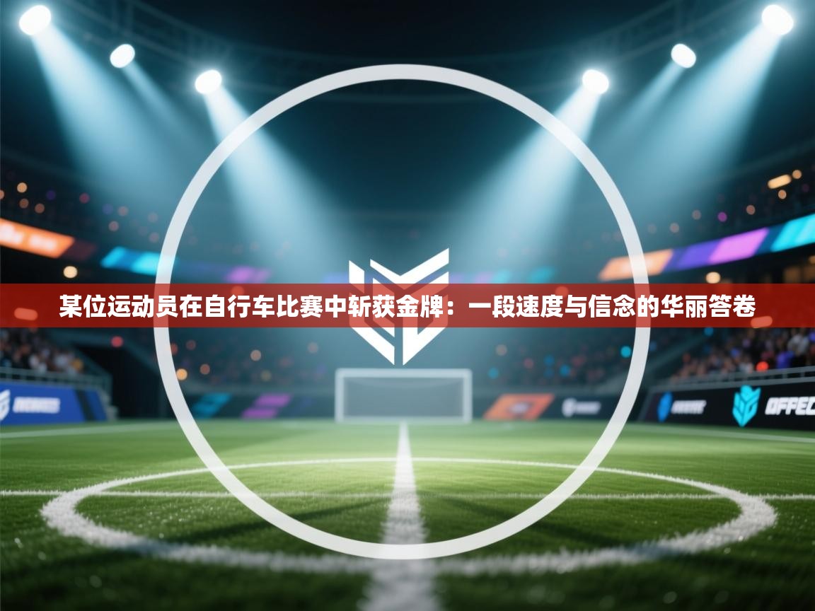 某位运动员在自行车比赛中斩获金牌:一段速度与信念的华丽答卷 第2张