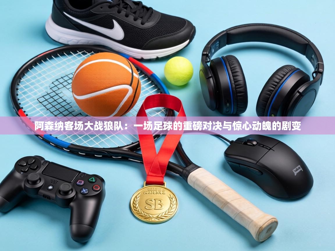 阿森纳客场大战狼队:一场足球的重磅对决与惊心动魄的剧变 第1张